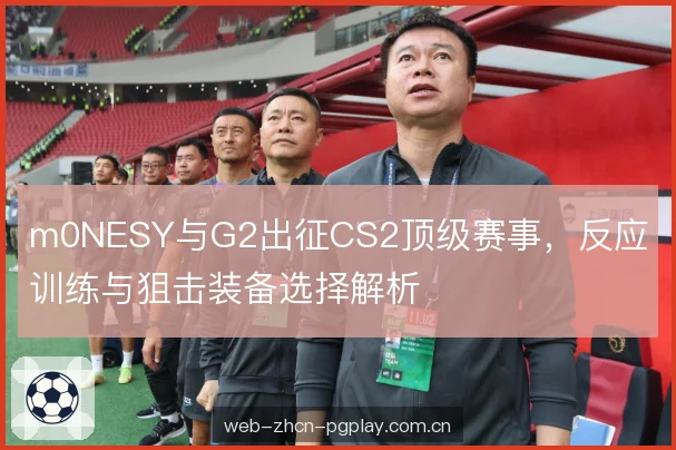m0NESY与G2出征CS2顶级赛事，反应训练与狙击装备选择解析