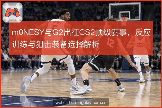 m0NESY与G2出征CS2顶级赛事，反应训练与狙击装备选择解析